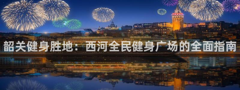 凯时官网下载客户端：韶关健身胜地：西河全民健身广场的全面