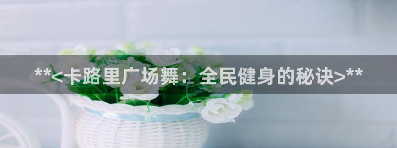 尊龙凯时-人生就是博中国官网：**<卡路里广场舞：全民健