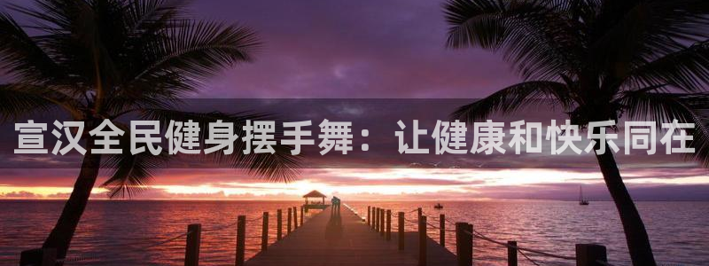 尊龙凯时百万奖池：宣汉全民健身摆手舞：让健康和快乐同在