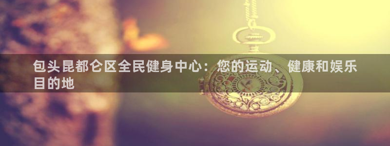 凯时国际最新：包头昆都仑区全民健身中心：您的运动、健康和