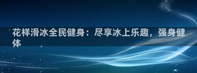 尊龙凯时网站不让提款：花样滑冰全民健身：尽享冰上乐趣，强